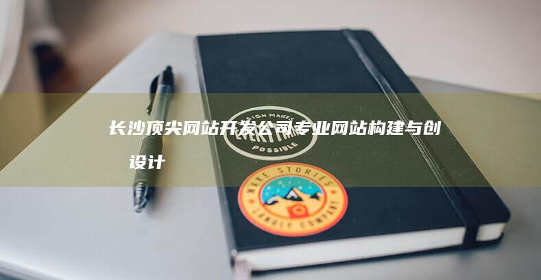 长沙顶尖网站开发公司：专业网站构建与创意设计服务