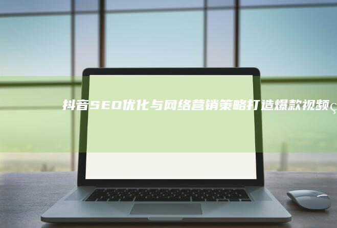 抖音SEO优化与网络营销策略：打造爆款视频的实战指南